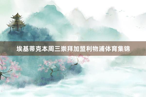 埃基蒂克本周三崇拜加盟利物浦体育集锦