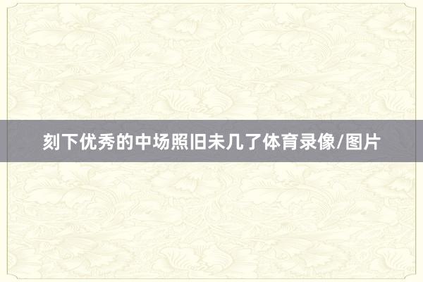 刻下优秀的中场照旧未几了体育录像/图片