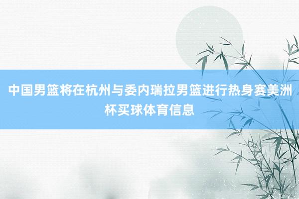 中国男篮将在杭州与委内瑞拉男篮进行热身赛美洲杯买球体育信息