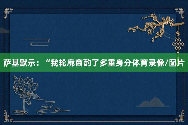 萨基默示：“我轮廓商酌了多重身分体育录像/图片