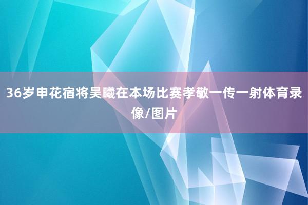 36岁申花宿将吴曦在本场比赛孝敬一传一射体育录像/图片