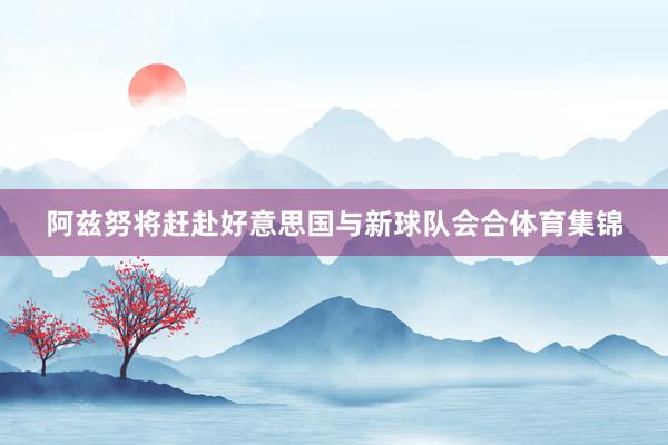阿兹努将赶赴好意思国与新球队会合体育集锦