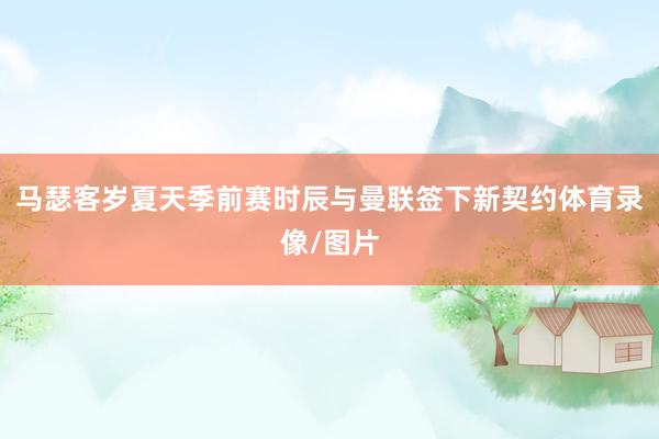 马瑟客岁夏天季前赛时辰与曼联签下新契约体育录像/图片