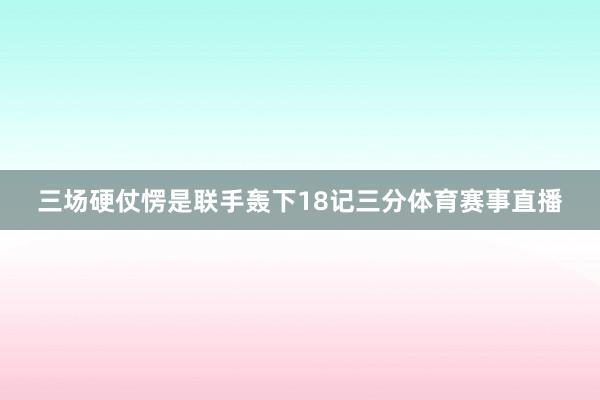 三场硬仗愣是联手轰下18记三分体育赛事直播