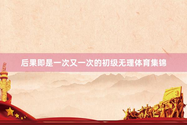后果即是一次又一次的初级无理体育集锦