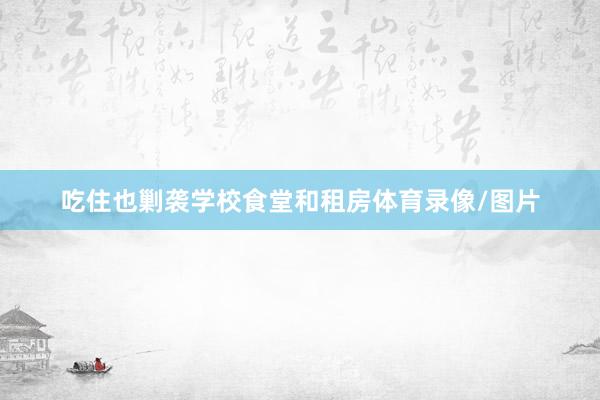 吃住也剿袭学校食堂和租房体育录像/图片