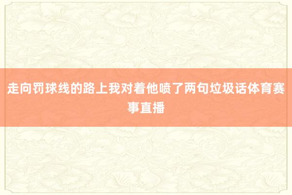 走向罚球线的路上我对着他喷了两句垃圾话体育赛事直播