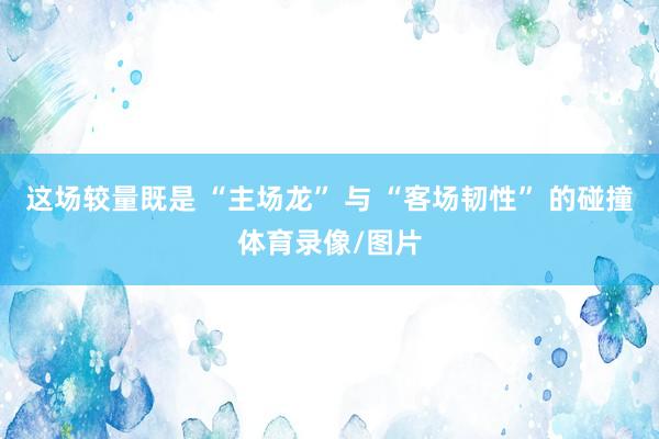 这场较量既是 “主场龙” 与 “客场韧性” 的碰撞体育录像/图片