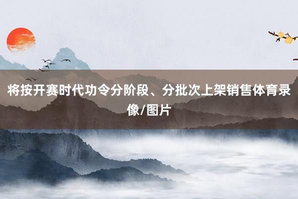 将按开赛时代功令分阶段、分批次上架销售体育录像/图片