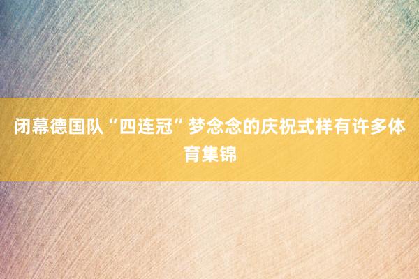 闭幕德国队“四连冠”梦念念的庆祝式样有许多体育集锦