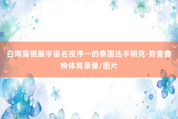 白雨露慑服宇宙名按序一的泰国选手明克·努查鲁特体育录像/图片