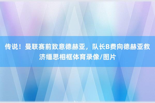 传说！曼联赛前致意德赫亚，队长B费向德赫亚救济缅思相框体育录像/图片