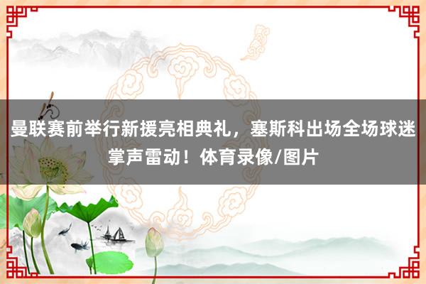 曼联赛前举行新援亮相典礼，塞斯科出场全场球迷掌声雷动！体育录像/图片
