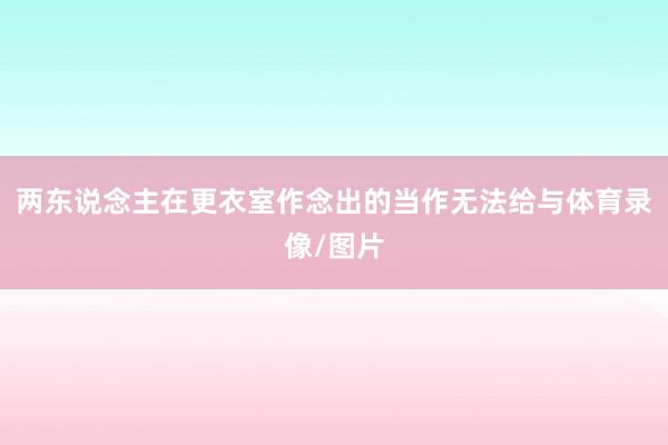 两东说念主在更衣室作念出的当作无法给与体育录像/图片