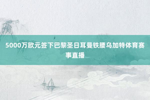 5000万欧元签下巴黎圣日耳曼铁腰乌加特体育赛事直播