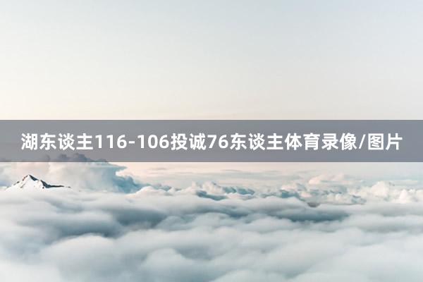 湖东谈主116-106投诚76东谈主体育录像/图片