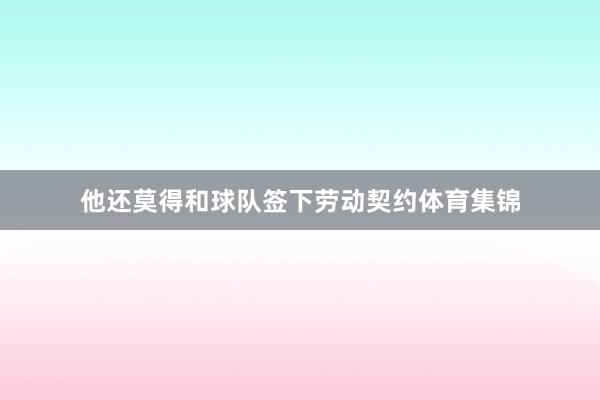 他还莫得和球队签下劳动契约体育集锦