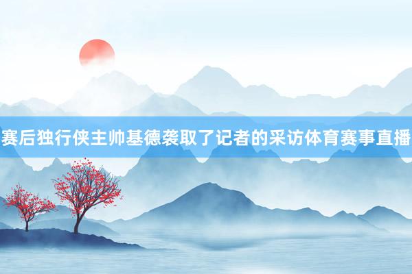 赛后独行侠主帅基德袭取了记者的采访体育赛事直播