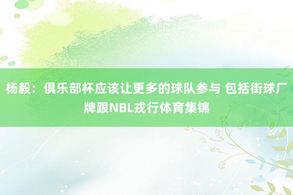 杨毅：俱乐部杯应该让更多的球队参与 包括街球厂牌跟NBL戎行