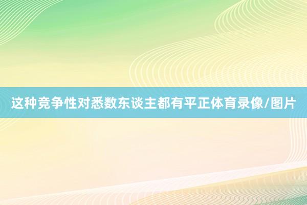 这种竞争性对悉数东谈主都有平正体育录像/图片