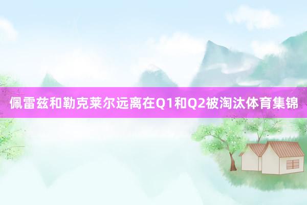 佩雷兹和勒克莱尔远离在Q1和Q2被淘汰体育集锦