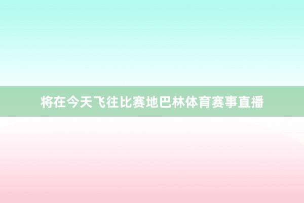 将在今天飞往比赛地巴林体育赛事直播
