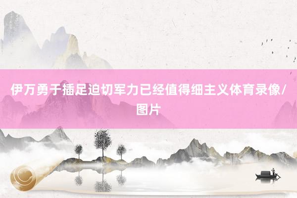 伊万勇于插足迫切军力已经值得细主义体育录像/图片