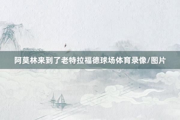 阿莫林来到了老特拉福德球场体育录像/图片