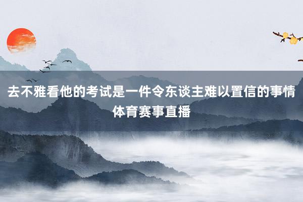 去不雅看他的考试是一件令东谈主难以置信的事情体育赛事直播
