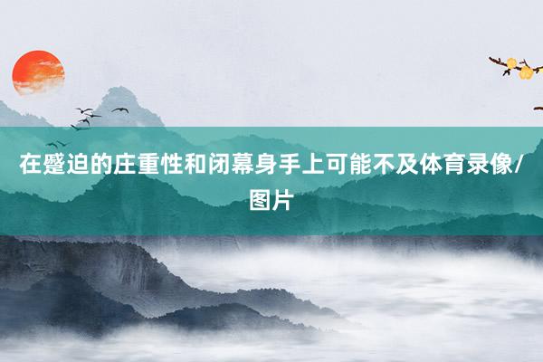在蹙迫的庄重性和闭幕身手上可能不及体育录像/图片