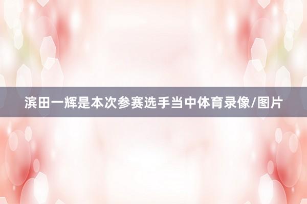 滨田一辉是本次参赛选手当中体育录像/图片