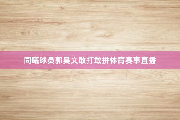 同曦球员郭昊文敢打敢拼体育赛事直播
