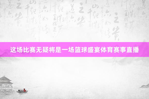 这场比赛无疑将是一场篮球盛宴体育赛事直播