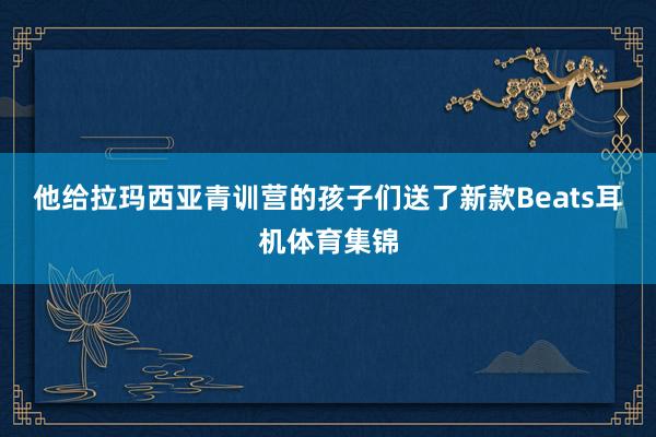 他给拉玛西亚青训营的孩子们送了新款Beats耳机体育集锦