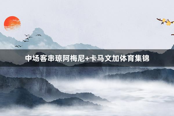 中场客串琼阿梅尼+卡马文加体育集锦