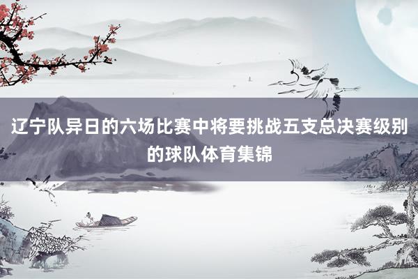 辽宁队异日的六场比赛中将要挑战五支总决赛级别的球队体育集锦