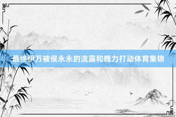 最终伊万被侯永永的流露和魄力打动体育集锦