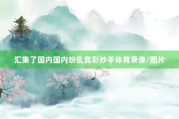 汇集了国内国内纷乱竞彩妙手体育录像/图片