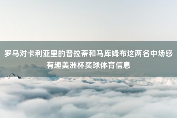 罗马对卡利亚里的普拉蒂和马库姆布这两名中场感有趣美洲杯买球体