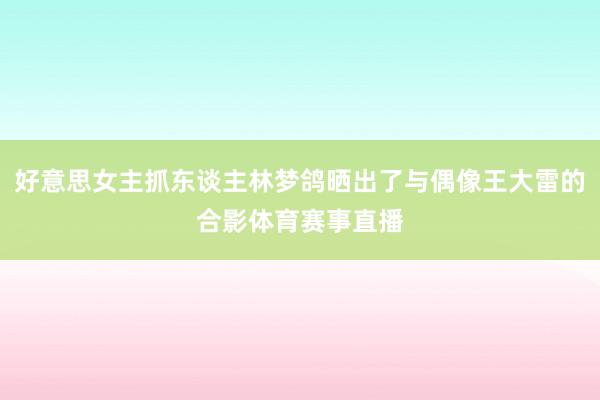 好意思女主抓东谈主林梦鸽晒出了与偶像王大雷的合影体育赛事直播