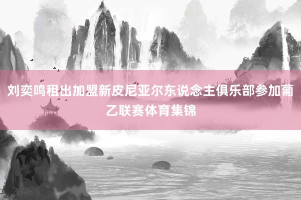 刘奕鸣租出加盟新皮尼亚尔东说念主俱乐部参加葡乙联赛体育集锦