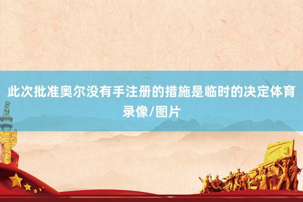 此次批准奥尔没有手注册的措施是临时的决定体育录像/图片