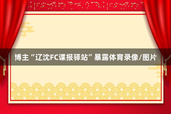 博主“辽沈FC谍报驿站”暴露体育录像/图片