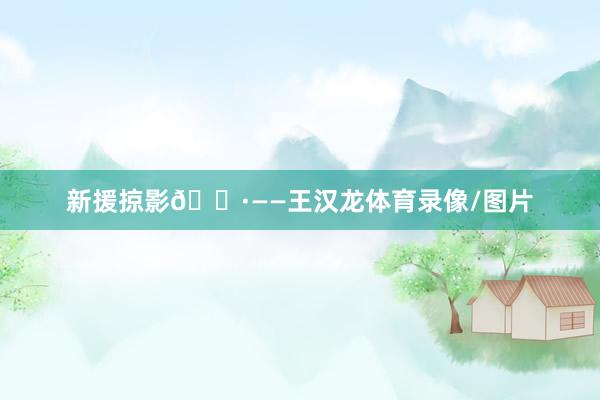 新援掠影📷——王汉龙体育录像/图片