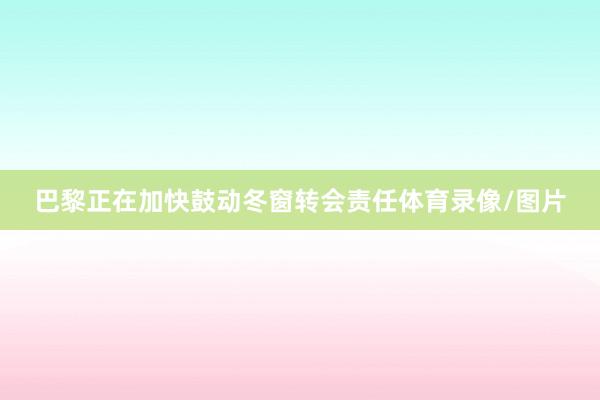 巴黎正在加快鼓动冬窗转会责任体育录像/图片