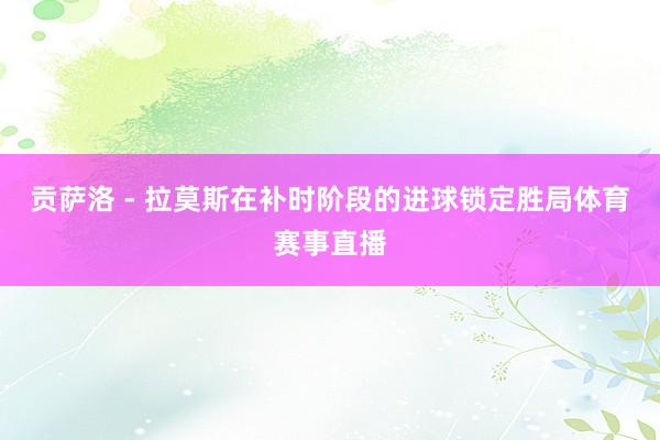 贡萨洛 - 拉莫斯在补时阶段的进球锁定胜局体育赛事直播