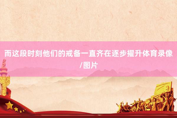 而这段时刻他们的戒备一直齐在逐步擢升体育录像/图片
