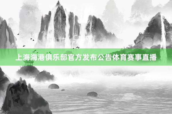 上海海港俱乐部官方发布公告体育赛事直播