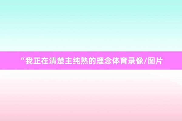 “我正在清楚主纯熟的理念体育录像/图片