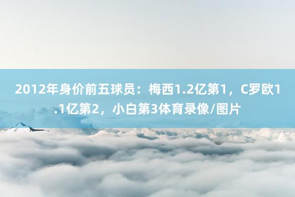 2012年身价前五球员：梅西1.2亿第1，C罗欧1.1亿第2